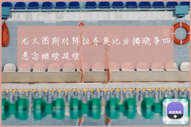 尤文图斯对阵拉齐奥比分揭晓争四悬念继续延续