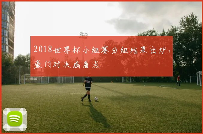 2018世界杯小组赛分组结果出炉,豪门对决成看点