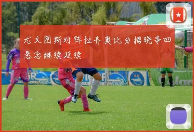 尤文图斯对阵拉齐奥比分揭晓争四悬念继续延续