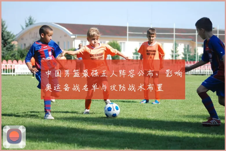中国男篮最强五人阵容公布，影响奥运备战名单与攻防战术布置