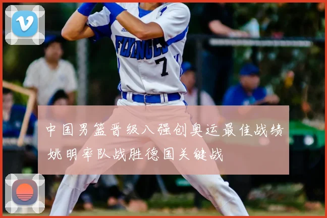 中国男篮晋级八强创奥运最佳战绩 姚明率队战胜德国关键战