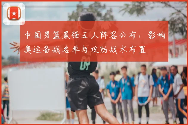 中国男篮最强五人阵容公布，影响奥运备战名单与攻防战术布置