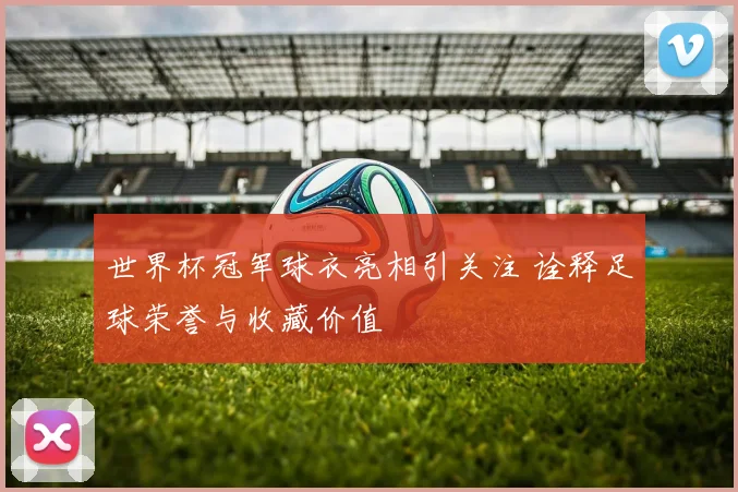 世界杯冠军球衣亮相引关注 诠释足球荣誉与收藏价值