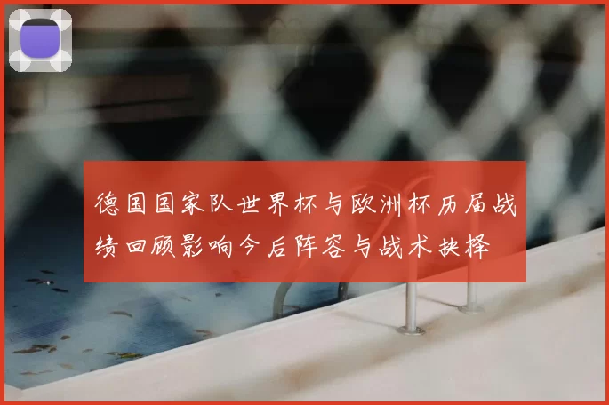 德国国家队世界杯与欧洲杯历届战绩回顾影响今后阵容与战术抉择