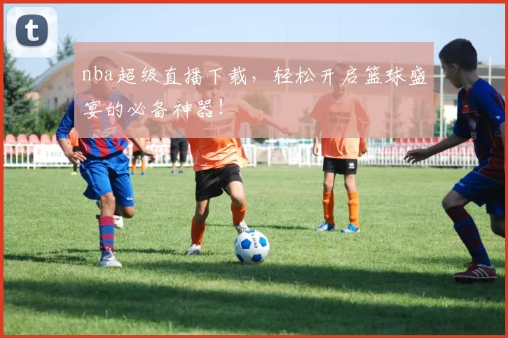 nba超级直播下载，轻松开启篮球盛宴的必备神器！