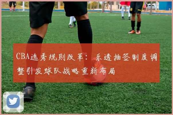CBA选秀规则改革：乐透抽签制度调整引发球队战略重新布局