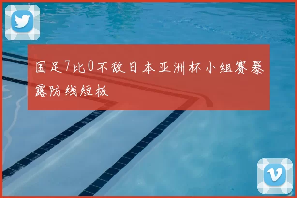 国足7比0不敌日本亚洲杯小组赛暴露防线短板