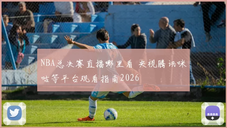 NBA总决赛直播哪里看 央视腾讯咪咕等平台观看指南2026