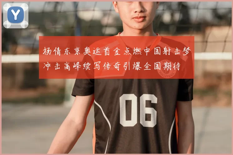 杨倩东京奥运首金点燃中国射击梦冲击高峰续写传奇引爆全国期待