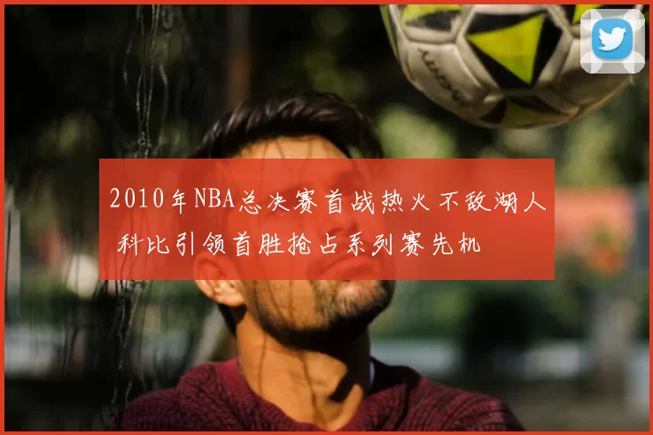 2010年NBA总决赛首战热火不敌湖人 科比引领首胜抢占系列赛先机