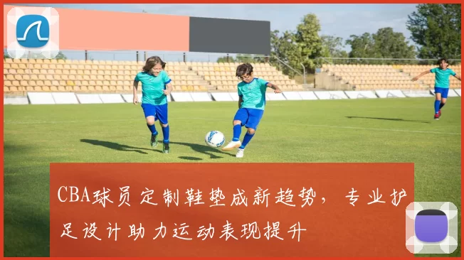 CBA球员定制鞋垫成新趋势，专业护足设计助力运动表现提升