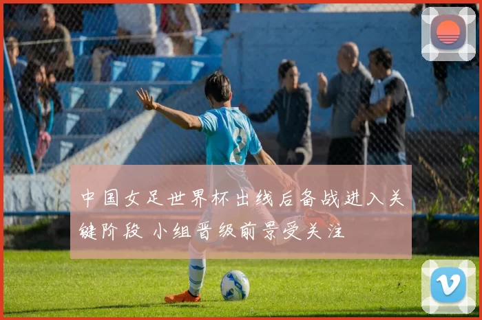 中国女足世界杯出线后备战进入关键阶段 小组晋级前景受关注
