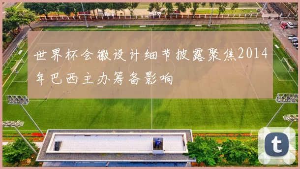 世界杯会徽设计细节披露聚焦2014年巴西主办筹备影响