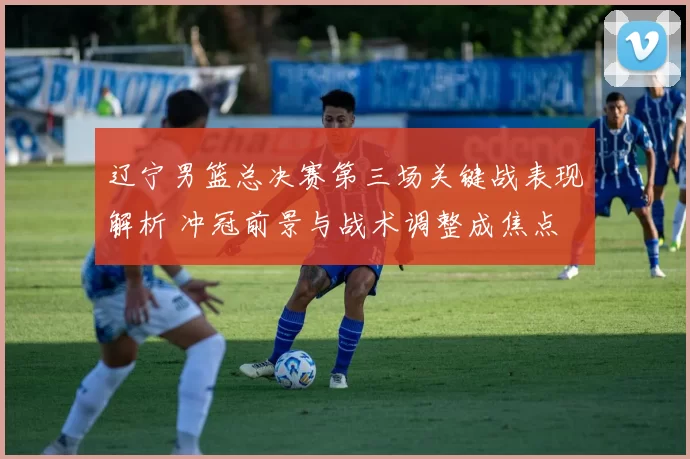 辽宁男篮总决赛第三场关键战表现解析 冲冠前景与战术调整成焦点