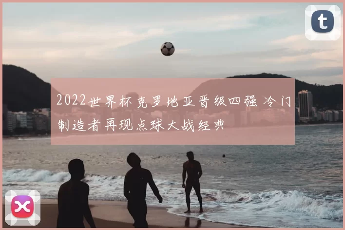 2022世界杯克罗地亚晋级四强 冷门制造者再现点球大战经典