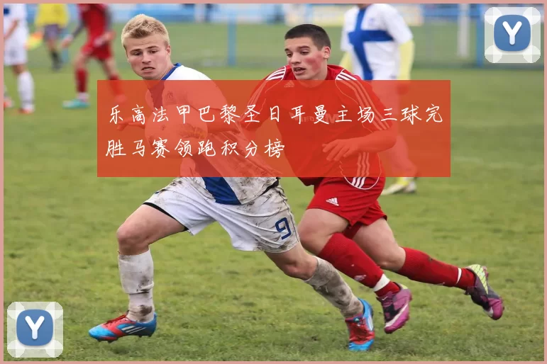 乐高法甲巴黎圣日耳曼主场三球完胜马赛领跑积分榜