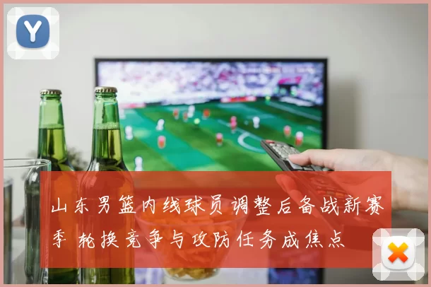 山东男篮内线球员调整后备战新赛季 轮换竞争与攻防任务成焦点