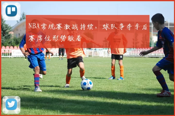 NBA常规赛激战持续，球队争夺季后赛席位形势胶着