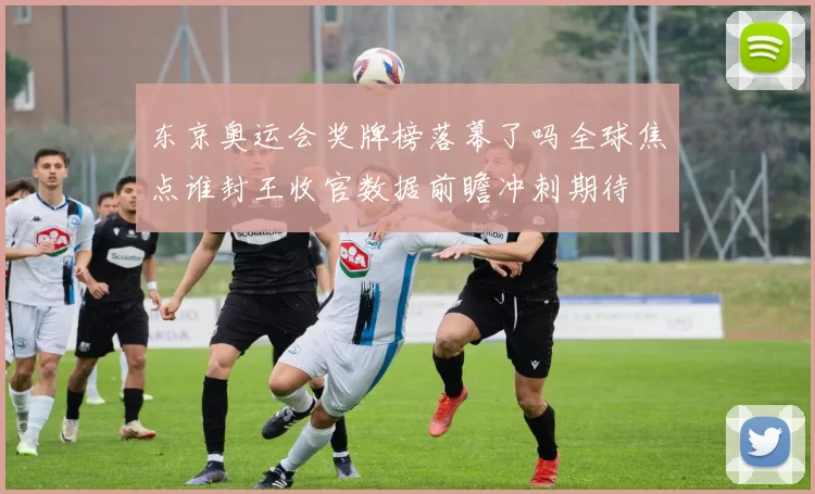 东京奥运会奖牌榜落幕了吗全球焦点谁封王收官数据前瞻冲刺期待