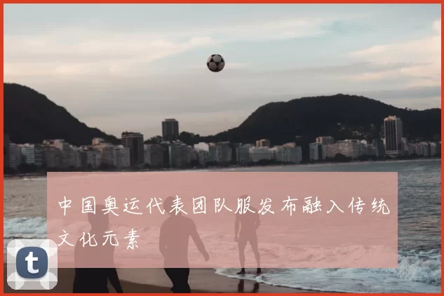 中国奥运代表团队服发布融入传统文化元素