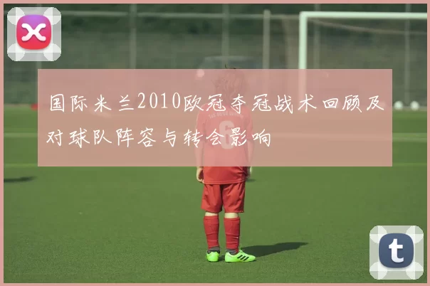 国际米兰2010欧冠夺冠战术回顾及对球队阵容与转会影响