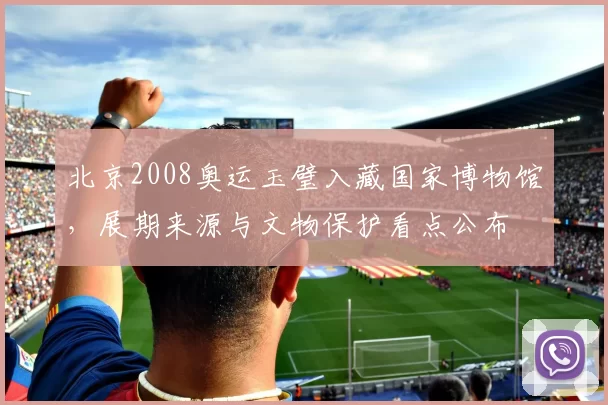 北京2008奥运玉璧入藏国家博物馆，展期来源与文物保护看点公布