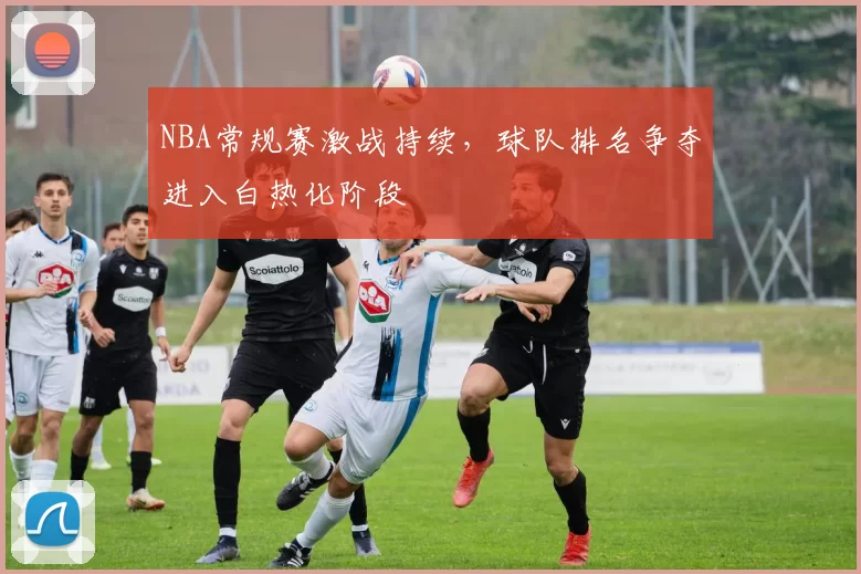 NBA常规赛激战持续，球队排名争夺进入白热化阶段