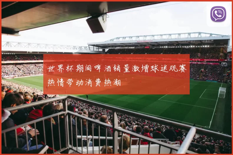 世界杯期间啤酒销量激增球迷观赛热情带动消费热潮