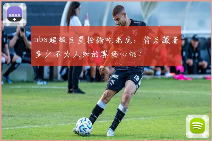 nba超级巨星扮猪吃老虎，背后藏着多少不为人知的赛场心机？