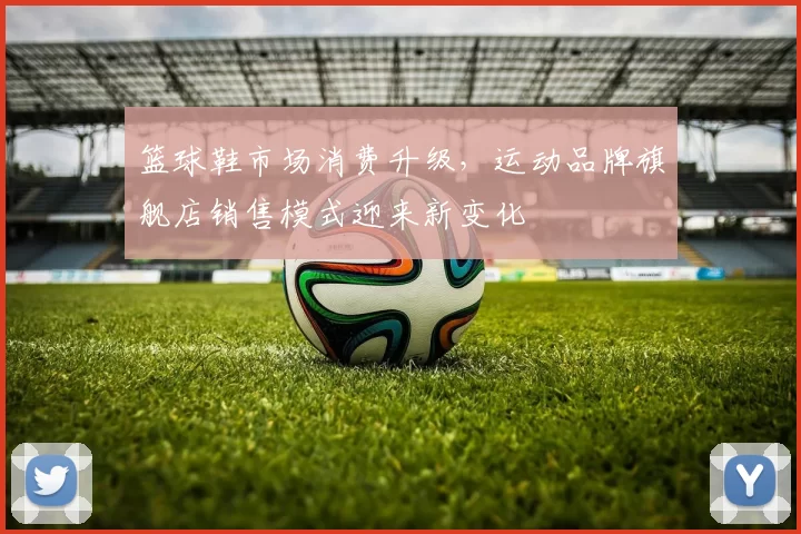 篮球鞋市场消费升级，运动品牌旗舰店销售模式迎来新变化