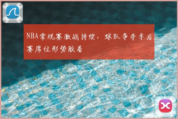 NBA常规赛激战持续，球队争夺季后赛席位形势胶着
