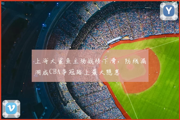 上海大鲨鱼主场战绩下滑,防线漏洞成CBA争冠路上最大隐患