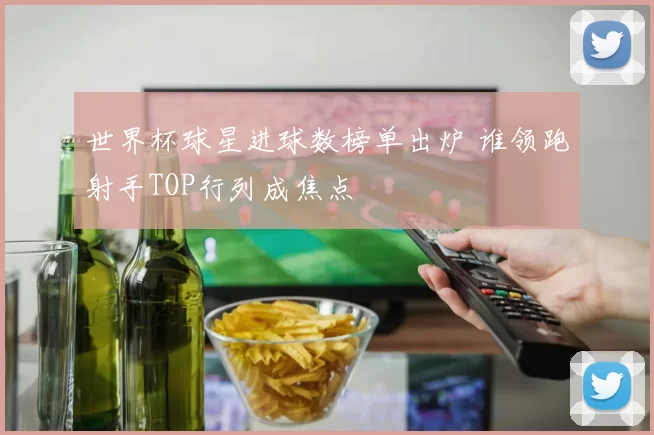 世界杯球星进球数榜单出炉 谁领跑射手TOP行列成焦点