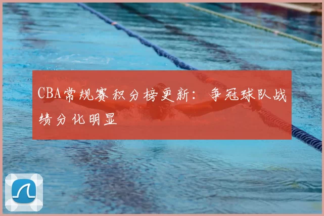 CBA常规赛积分榜更新：争冠球队战绩分化明显