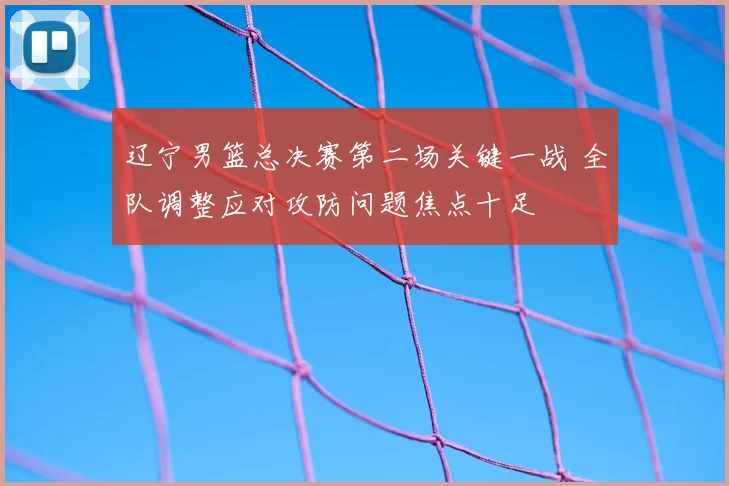 辽宁男篮总决赛第二场关键一战 全队调整应对攻防问题焦点十足