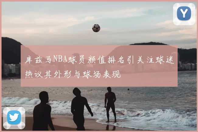 库兹马NBA球员颜值排名引关注球迷热议其外形与球场表现