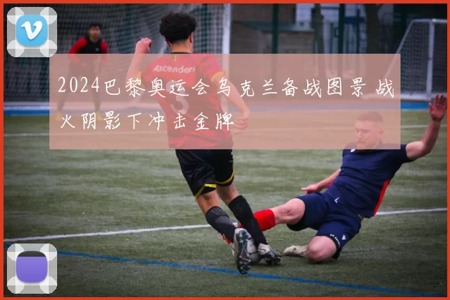 2024巴黎奥运会乌克兰备战图景 战火阴影下冲击金牌