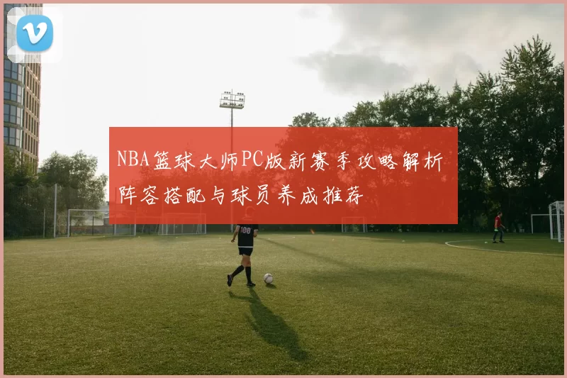 NBA篮球大师PC版新赛季攻略解析 阵容搭配与球员养成推荐