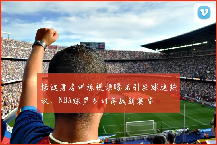 杨健身房训练视频曝光引发球迷热议，NBA球星冬训备战新赛季