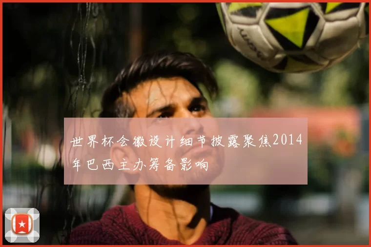 世界杯会徽设计细节披露聚焦2014年巴西主办筹备影响