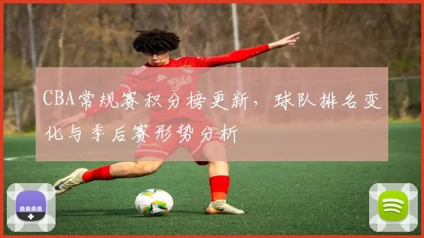 CBA常规赛积分榜更新,球队排名变化与季后赛形势分析