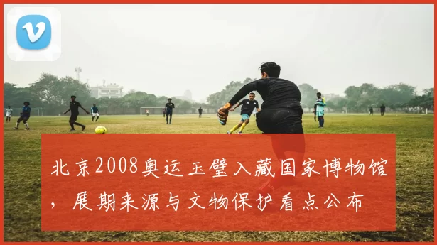 北京2008奥运玉璧入藏国家博物馆，展期来源与文物保护看点公布