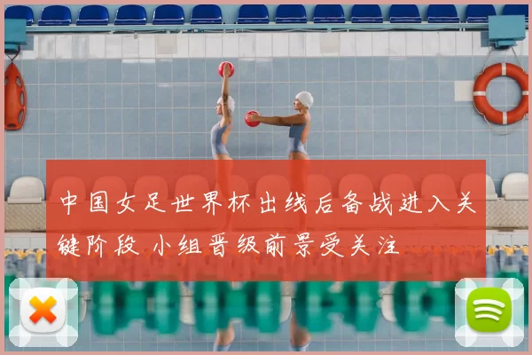 中国女足世界杯出线后备战进入关键阶段 小组晋级前景受关注