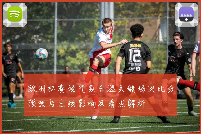 欧洲杯赛场气氛升温关键场次比分预测与出线影响及看点解析