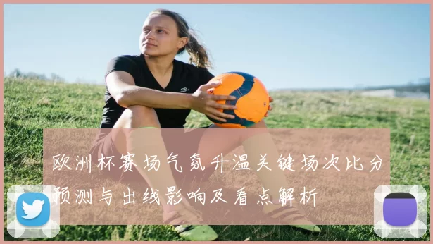 欧洲杯赛场气氛升温关键场次比分预测与出线影响及看点解析