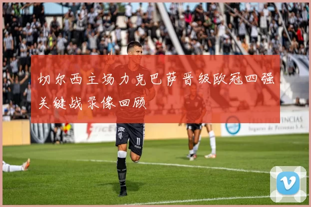 切尔西主场力克巴萨晋级欧冠四强关键战录像回顾