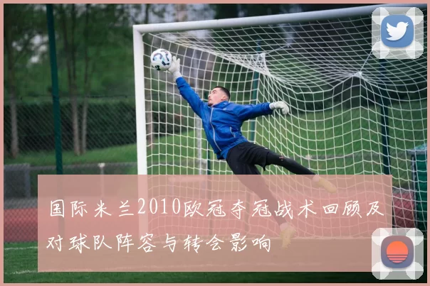 国际米兰2010欧冠夺冠战术回顾及对球队阵容与转会影响