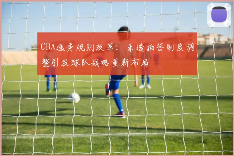CBA选秀规则改革：乐透抽签制度调整引发球队战略重新布局