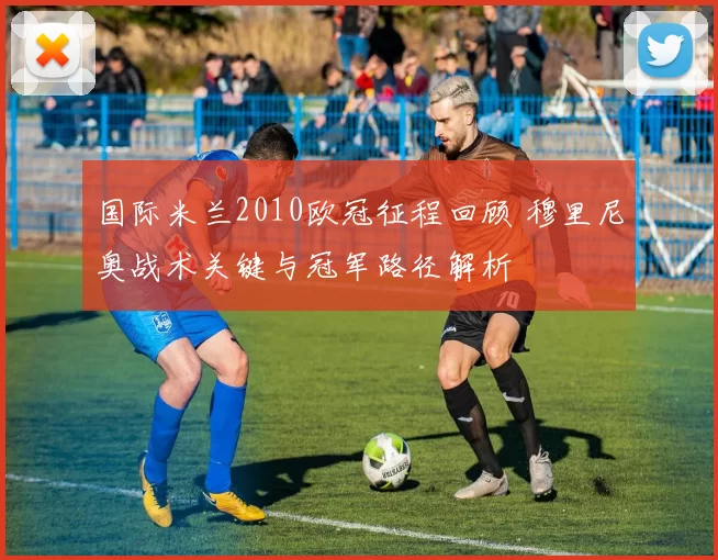 国际米兰2010欧冠征程回顾 穆里尼奥战术关键与冠军路径解析