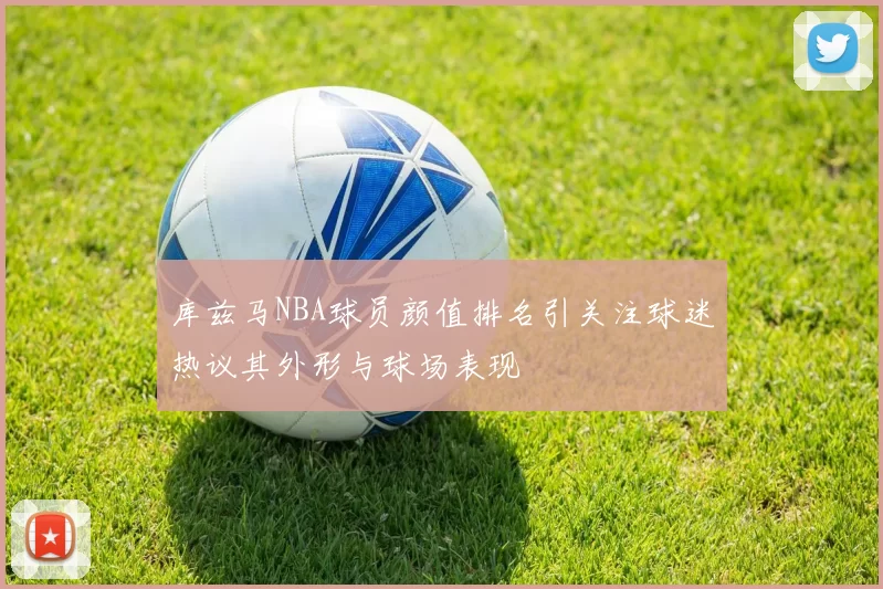 库兹马NBA球员颜值排名引关注球迷热议其外形与球场表现